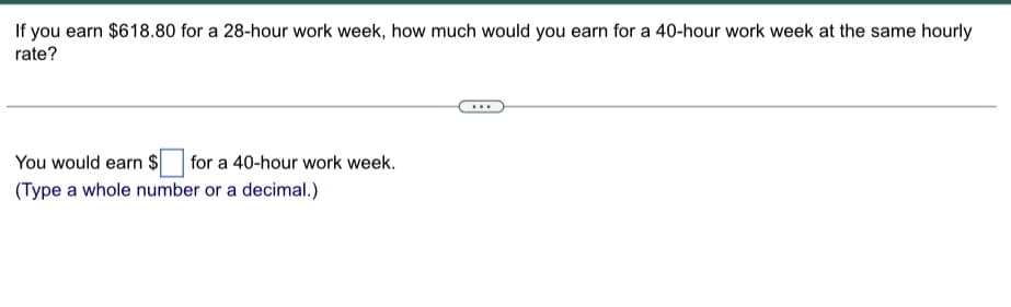 If you earn $618.80 for a 28-hour work week, how much would you earn for a 40-hour work week at the same hourly
rate?
You would earn $ for a 40-hour work week.
(Type a whole number or a decimal.)
...