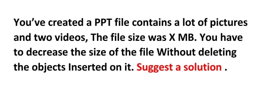 You've created a PPT file contains a lot of pictures
and two videos, The file size was X MB. You have
to decrease the size of the file without deleting
the objects Inserted on it. Suggest a solution.