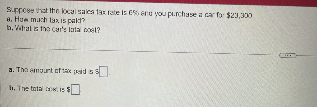 Suppose that the local sales tax rate is 6% and you purchase a car for $23,300.
a. How much tax is paid?
b. What is the car's total cost?
a. The amount of tax paid is $
b. The total cost is $