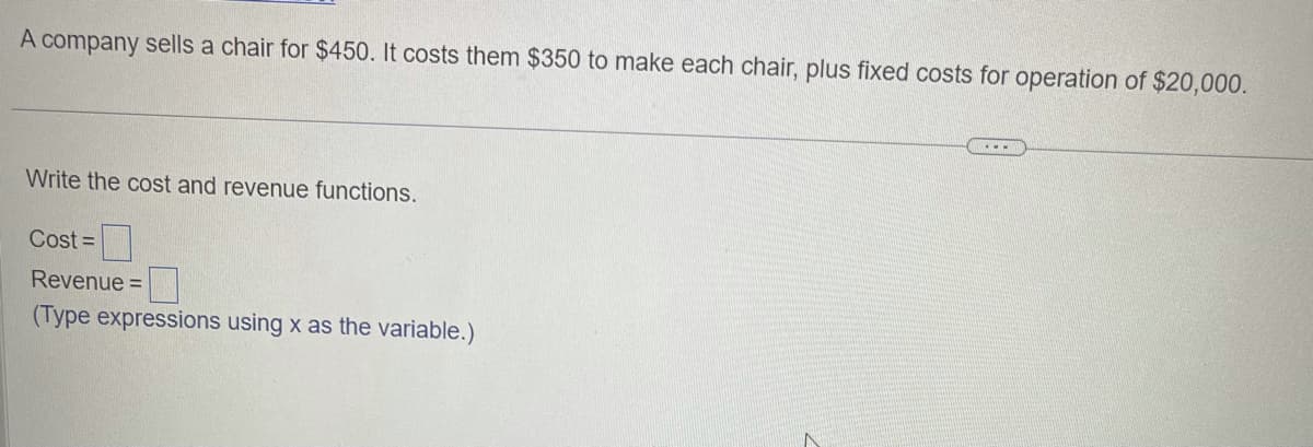 A company sells a chair for $450. It costs them $350 to make each chair, plus fixed costs for operation of $20,000.
Write the cost and revenue functions.
Cost =
Revenue =
(Type expressions using x as the variable.)