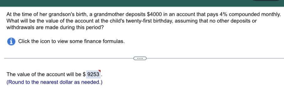 At the time of her grandson's birth, a grandmother deposits $4000 in an account that pays 4% compounded monthly.
What will be the value of the account at the child's twenty-first birthday, assuming that no other deposits or
withdrawals are made during this period?
Click the icon to view some finance formulas.
The value of the account will be $9253.
(Round to the nearest dollar as needed.)