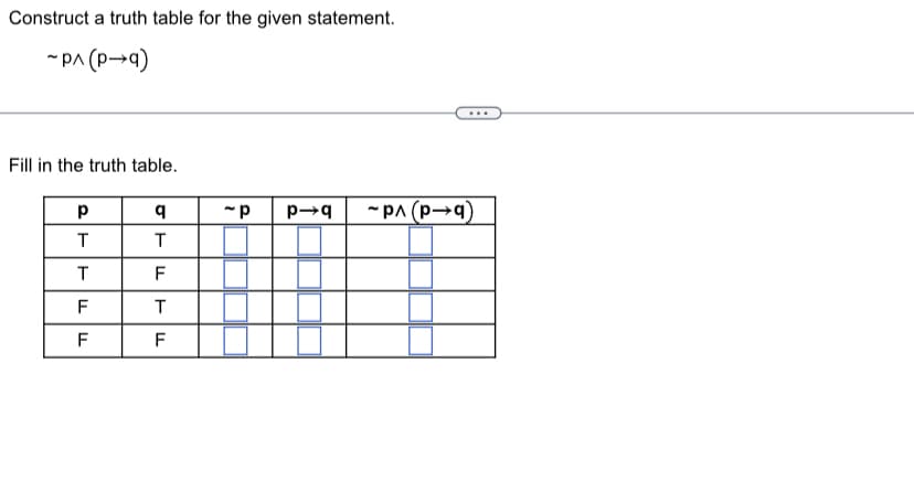 Construct a truth table for the given statement.
~P^ (P→q)
Fill in the truth table.
р
T
T
F
F
q
T
F
T
F
-p p→q ~P^(p→q)