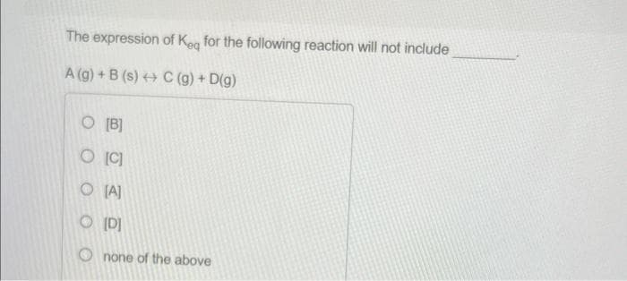 The expression
A (g) + B (s) C (g) + D(g)
of Keq for the following reaction will not include
O [B]
O [C]
O [A]
O [D]
Onone of the above
