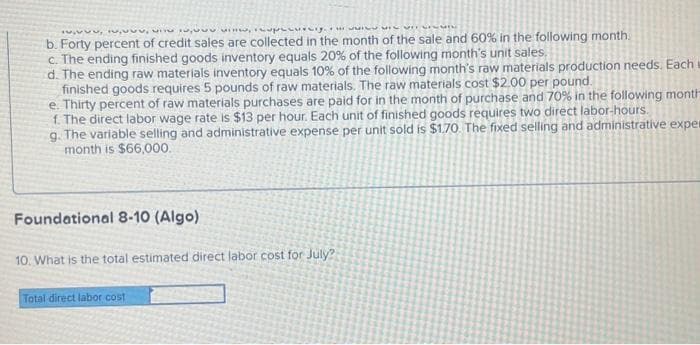 www.wprsig.m
MELVINGI
b. Forty percent of credit sales are collected in the month of the sale and 60% in the following month.
c. The ending finished goods inventory equals 20% of the following month's unit sales.
d. The ending raw materials inventory equals 10% of the following month's raw materials production needs. Each
finished goods requires 5 pounds of raw materials. The raw materials cost $2.00 per pound.
e. Thirty percent of raw materials purchases are paid for in the month of purchase and 70% in the following month
f. The direct labor wage rate is $13 per hour. Each unit of finished goods requires two direct labor-hours.
9. The variable selling and administrative expense per unit sold is $1.70. The fixed selling and administrative exper
month is $66,000.
Foundational 8-10 (Algo)
10. What is the total estimated direct labor cost for July?
Total direct labor cost