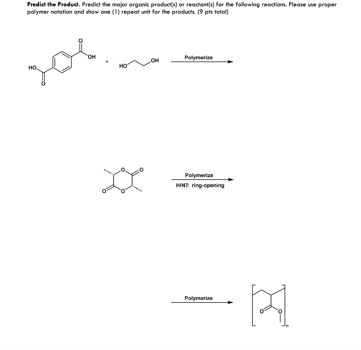 Predict the Product. Predict the major organic product(s) or reactant(s) for the following reactions. Please use proper
polymer notation and show one (1) repeat unit for the products. (9 pts total)
зов
OH
HO
OH
Polymerize
Polymerize
HINT: ring-opening
Polymerize
[स