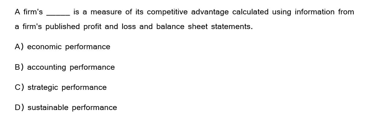 A firm's
is a measure of its competitive advantage calculated using information from
a firm's published profit and loss and balance sheet statements.
A) economic performance
B) accounting performance
C) strategic performance
D) sustainable performance