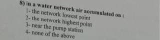 8) in a water network air accumulated on:
1- the network lowest point
2- the network highest point
3- near the pump station
4- none of the above
