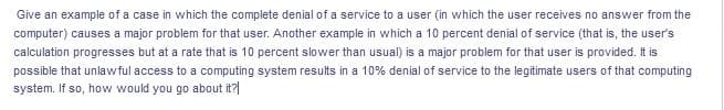 Give an example of a case in which the complete denial of a service to a user (in which the user receives no answer from the
computer) causes a major problem for that user. Another example in which a 10 percent denial of service (that is, the user's
calculation progresses but at a rate that is 10 percent slower than usual) is a major problem for that user is provided. It is
possible that unlawful access to a computing system results in a 10% denial of service to the legitimate users of that computing
system. If so, how would you go about it?|
