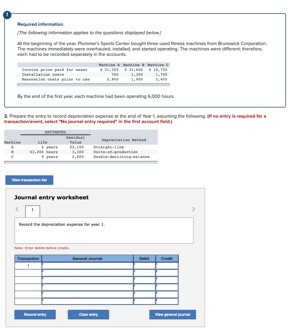 Required information
[The following information applies to the questions displayed below.]
At the beginning of the year, Plummer's Sports Center bought three used fitness machines from Brunswick Corporation.
The machines immediately were overhauled, installed, and started operating. The machines were different; therefore,
each had to be recorded separately in the accounts.
Machine A Machine B Machine c
$ 31,600
$ 21,300
$ 19,750
Invoice price paid for asset
Installation costs
700
1,300
1,700
Renovation costs prior to use
2,900
1,900
2,400
By the end of the first year, each machine had been operating 6,000 hours.
2. Prepare the entry to record depreciation expense at the end of Year 1, assuming the following. (If no entry is required for a
transaction/event, select "No journal entry required" in the first account field.)
ESTIMATES
Residual
Depreciation Method
Machine
Life
Value
$2,100
3,300
2,600
Straight-line
Units-of-production
Double-declining-balance
6 years
B
63,000 hours
9 years
View transaction list
Journal entry worksheet
1
>
Record the depreciation expense for year 1.
Note: Enter debits before credits.
Transaction
General Journal
Debit
Credit
1
Record entry
Clear entry
View general journal
