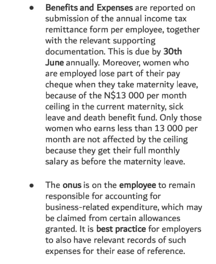 Benefits and Expenses are reported on
submission of the annual income tax
remittance form per employee, together
with the relevant supporting
documentation. This is due by 30th
June annually. Moreover, women who
are employed lose part of their pay
cheque when they take maternity leave,
because of the N$13 000 per month
ceiling in the current maternity, sick
leave and death benefit fund. Only those
women who earns less than 13 000 per
month are not affected by the ceiling
because they get their full monthly
salary as before the maternity leave.
The onus is on the employee to remain
responsible for accounting for
business-related expenditure, which may
be claimed from certain allowances
granted. It is best practice for employers
to also have relevant records of such
expenses for their ease of reference.
