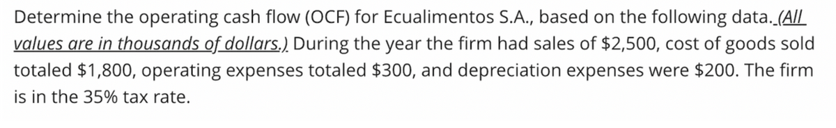 Determine the operating cash flow (OCF) for Ecualimentos S.A., based on the following data. (All
values are in thousands of dollars.). During the year the firm had sales of $2,500, cost of goods sold
totaled $1,800, operating expenses totaled $300, and depreciation expenses were $200. The firm
is in the 35% tax rate.