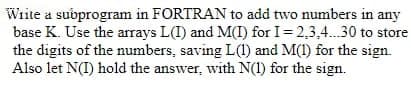 Write a subprogram in FORTRAN to add two numbers in any
base K. Use the arrays L(I) and M(I) for I= 2,3,4.30 to store
the digits of the numbers, saving L(1) and M(1) for the sign.
Also let N(I) hold the answer, with N(1) for the sign.
