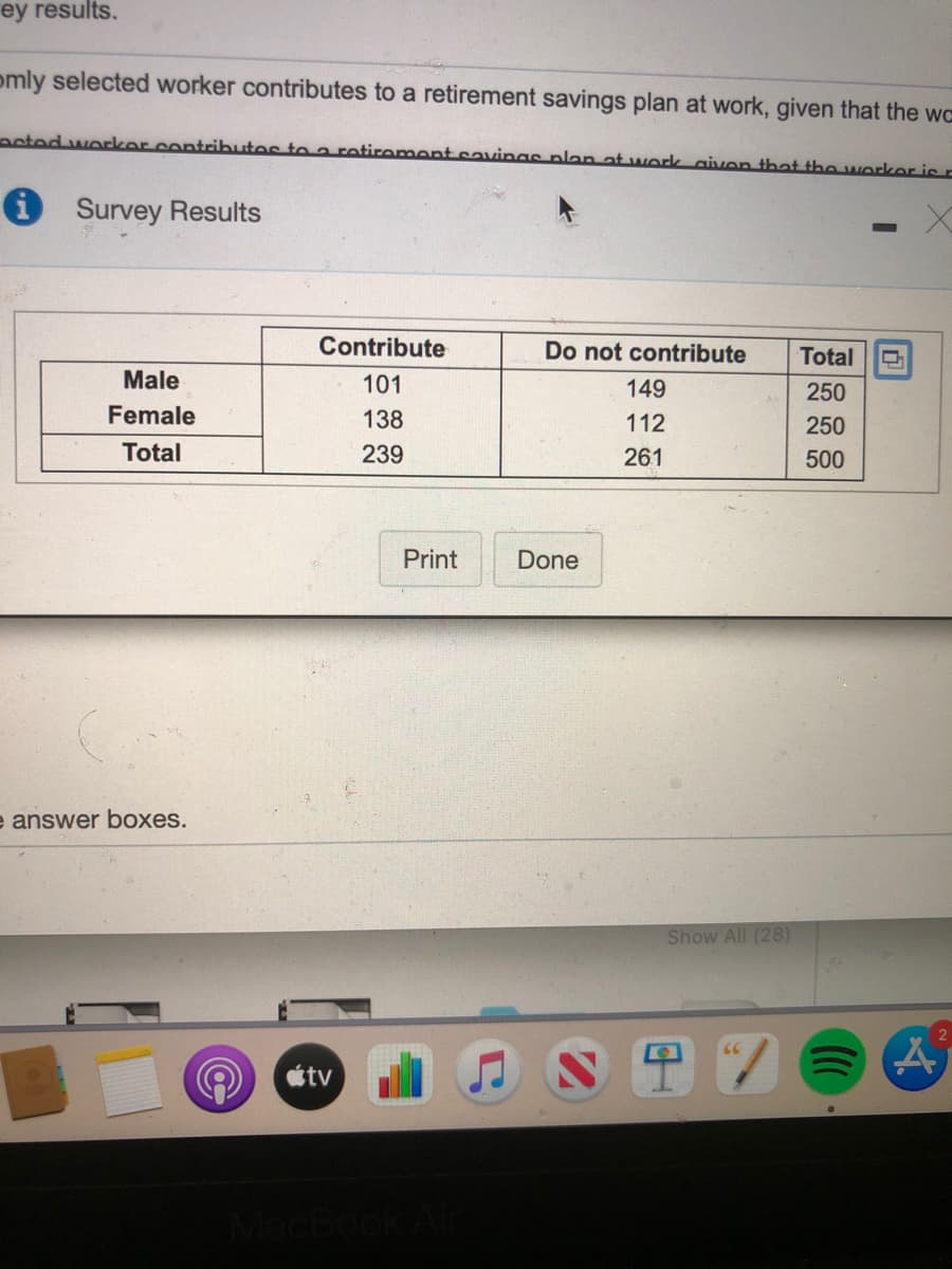 ey results.
omly selected worker contributes to a retirement savings plan at work, given that the wc
ooted wocker.contributos to a rotiroment savinas nlan at work aivon that the workor is r
O Survey Results
Contribute
Do not contribute
Total
Male
101
149
250
Female
138
112
250
Total
239
261
500
Print
Done
e answer boxes.
Show All (28)
étv
MacBoo
