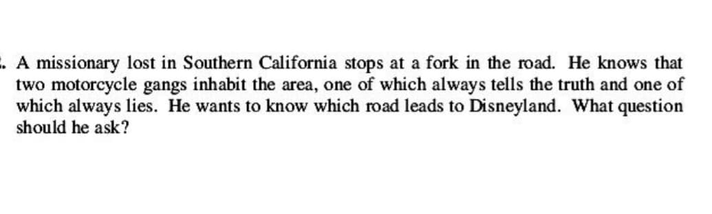 . A missionary lost in Southern California stops at a fork in the road. He knows that
two motorcycle gangs inhabit the area, one of which always tells the truth and one of
which always lies. He wants to know which road leads to Disneyland. What question
should he ask?