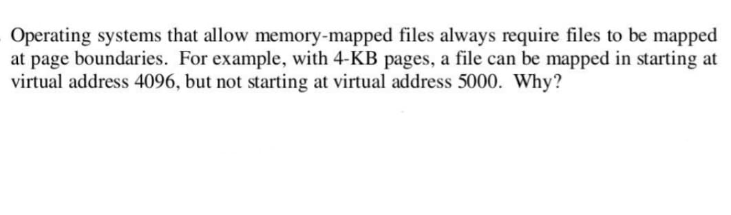 Operating systems that allow memory-mapped files always require files to be mapped
at page boundaries. For example, with 4-KB pages, a file can be mapped in starting at
virtual address 4096, but not starting at virtual address 5000. Why?