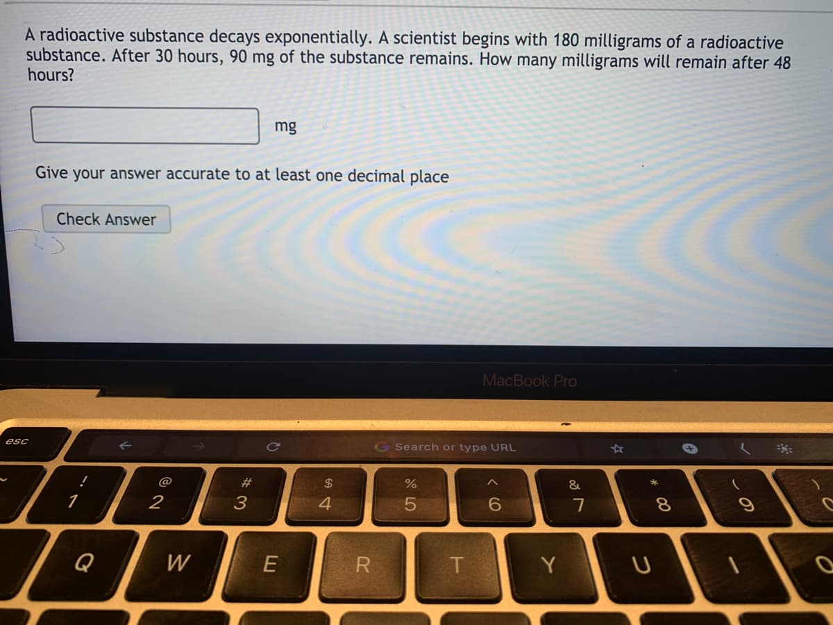 **Exponential Decay of a Radioactive Substance**

A radioactive substance decays exponentially. A scientist starts with 180 milligrams (mg) of this radioactive substance. After 30 hours, 90 mg of the substance remains. How many milligrams will remain after 48 hours?

*Calculation Prompt:*
- Input your answer in the given text box.
- Ensure your answer is accurate to at least one decimal place.

**Interactive Answer Section:**
- There is a textbox where you can input your calculated answer (specified in milligrams).
- A button titled "Check Answer" is provided to verify your solution.