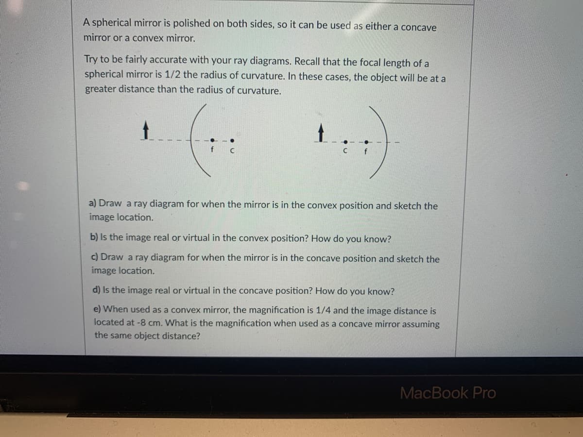 A spherical mirror is polished on both sides, so it can be used as either a concave mirror or a convex mirror.

Try to be fairly accurate with your ray diagrams. Recall that the focal length of a spherical mirror is 1/2 the radius of curvature. In these cases, the object will be at a greater distance than the radius of curvature.

[Image Description: The image has two diagrams showing a spherical mirror with a center of curvature (C) and a focal point (f). 

On the left side, the diagram depicts a concave mirror with an upright arrow (object) in front of it. The focal point (f) and the center of curvature (C) are marked on the dashed horizontal line.]

[On the right side, the diagram depicts a convex mirror with an upright arrow (object) in front of it. The focal point (f) and the center of curvature (C) are also indicated on the dashed horizontal line.]

a) Draw a ray diagram for when the mirror is in the convex position and sketch the image location.

b) Is the image real or virtual in the convex position? How do you know?

c) Draw a ray diagram for when the mirror is in the concave position and sketch the image location.

d) Is the image real or virtual in the concave position? How do you know?

e) When used as a convex mirror, the magnification is 1/4 and the image distance is located at -8 cm. What is the magnification when used as a concave mirror assuming the same object distance?