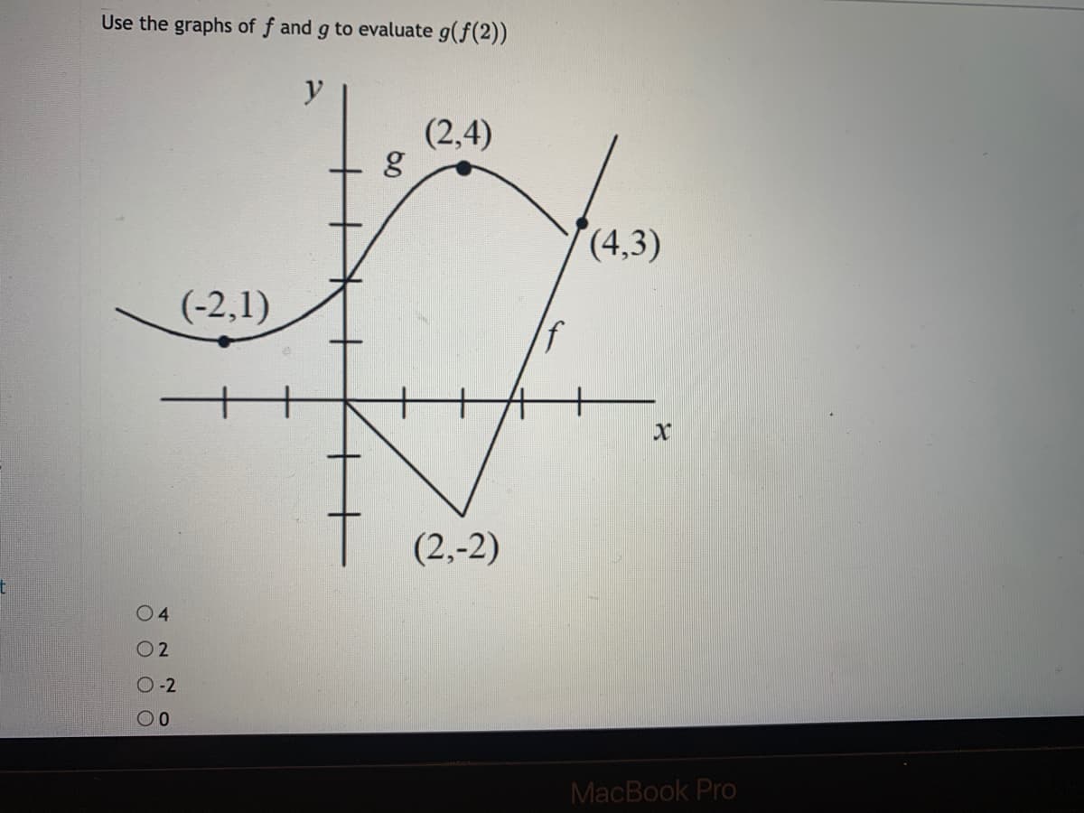 ### Evaluating Composite Functions Using Graphs

In this exercise, we will use the graphs of functions \( f \) and \( g \) to evaluate \( g(f(2)) \). 

#### Graph Description:
The image includes a coordinate plane with two graphs: 

1. The graph of function \( g \), a smooth curve that passes through the points \((-2, 1)\), \( (2, 4) \), and \( (4, 3) \).
2. The graph of function \( f \), a V-shaped graph that passes through the points \((2, -2)\).

The x-axis and y-axis are both clearly marked.

#### Step-by-Step Solution:
1. **Find \( f(2) \):**
   - Locate \( x = 2 \) on the graph of \( f \).
   - The graph of \( f \) shows that the value at \( x = 2 \) is \( f(2) = -2 \).

2. **Find \( g(f(2)) = g(-2) \):**
   - Now, locate \( x = -2 \) on the graph of \( g \).
   - The graph of \( g \) shows that the value at \( x = -2 \) is \( g(-2) = 1 \).

Thus, \[ g(f(2)) = g(-2) = 1 \].

#### Conclusion:
Using the graphs of the functions \( f \) and \( g \), we evaluated \( g(f(2)) \) to be 1. 

#### Choices:
- \( 4 \)
- \( 2 \)
- \(-2 \)
- \( 0 \)
  
Based on the evaluation, the correct choice is \( 1 \).