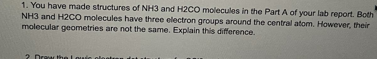 1. You have made structures of NH3 and H2CO molecules in the Part A of your lab report. Both
NH3 and H2CO molecules have three electron groups around the central atom. However, their
molecular geometries are not the same. Explain this difference.
2 Draw the Lewiss olootro
