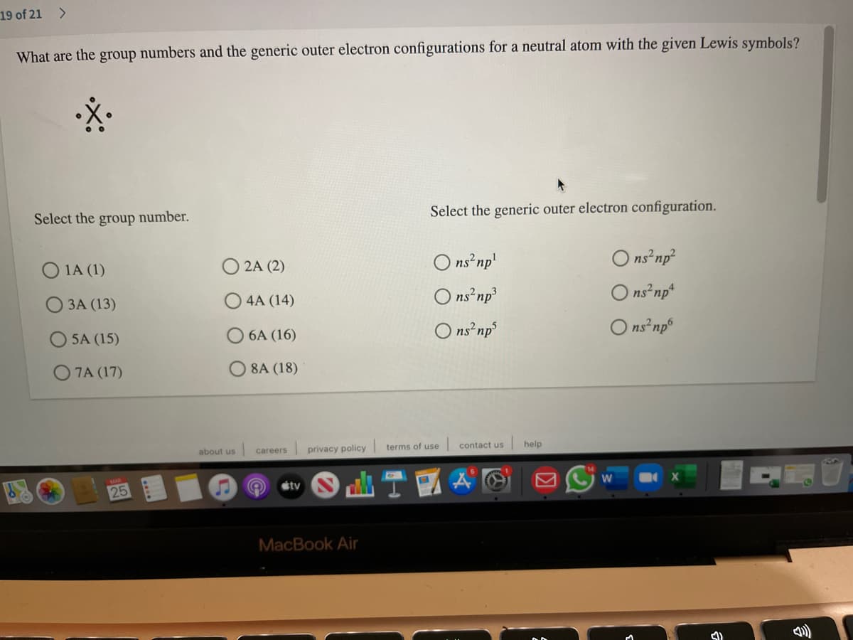 19 of 21
<>
What are the group numbers and the generic outer electron configurations for a neutral atom with the given Lewis symbols?
Select the generic outer electron configuration.
Select the group number.
ns np'
O ns np?
O 1A (1)
2A (2)
ns np3
O ns np*
О ЗА (13)
4A (14)
O ns np
O ns np
5A (15)
6A (16)
O 7A (17)
O 8A (18)
privacy policy
terms of use
contact us
help
about us
careers
étv
25
MacBook Air
