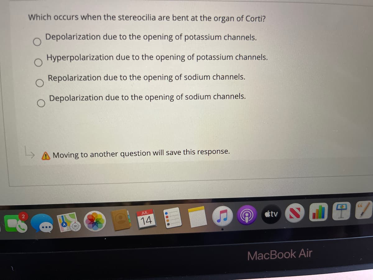 Which occurs when the stereocilia are bent at the organ of Corti?
Depolarization due to the opening of potassium channels.
Hyperpolarization due to the opening of potassium channels.
Repolarization due to the opening of sodium channels.
Depolarization due to the opening of sodium channels.
A Moving to another question will save this response.
JUL
étv
14
MacBook Air
