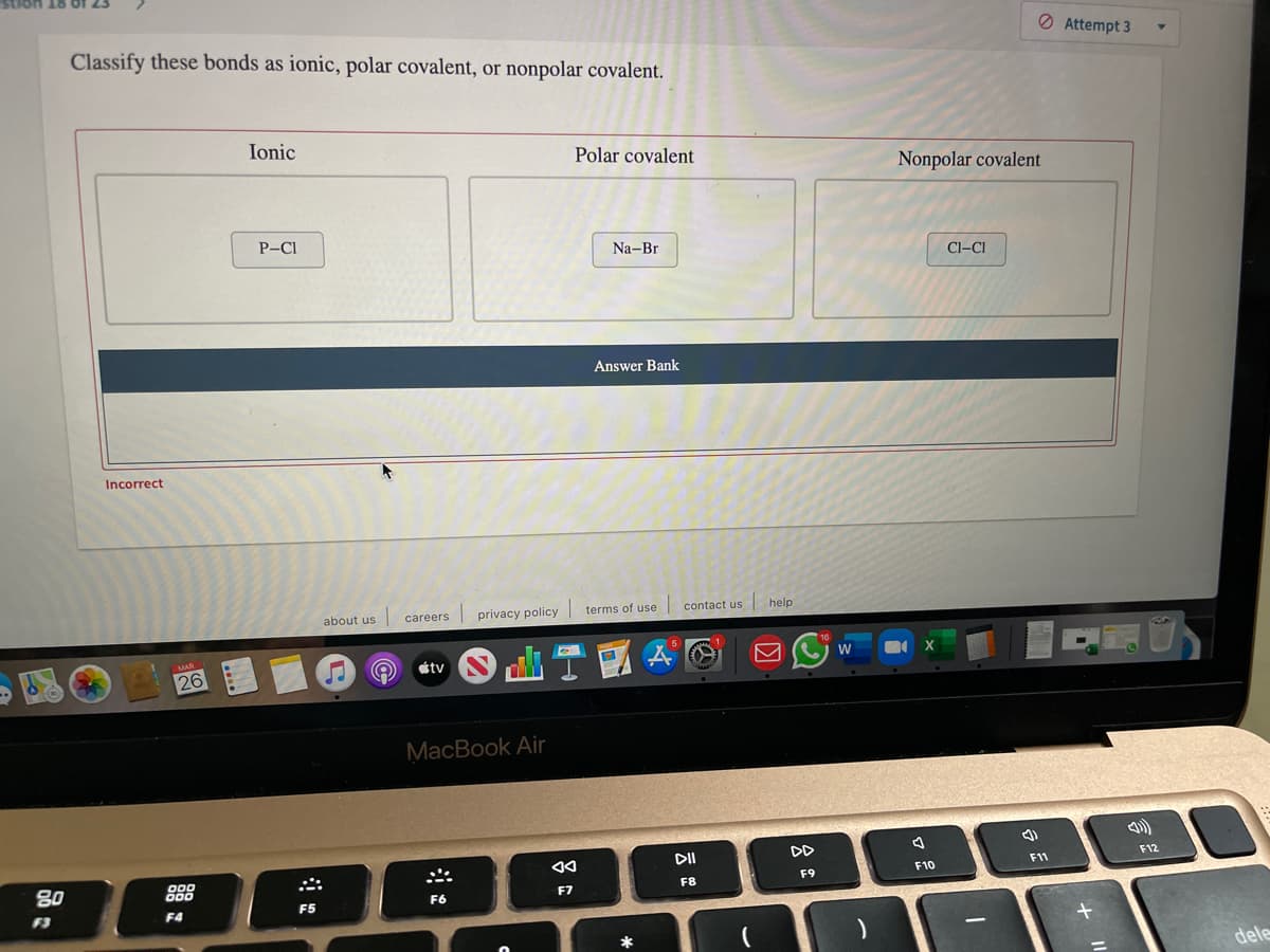 Classify these bonds as ionic, polar covalent, or nonpolar covalent.
O Attempt 3
Ionic
Polar covalent
Nonpolar covalent
P-CI
Na-Br
Cl-CI
Answer Bank
Incorrect
about us
privacy policy
terms of use contact us help
careers
étv
26
MacBook Air
DI
DD
F12
F11
80
888
F9
F8
F7
F6
F3
F4
F5
dele
