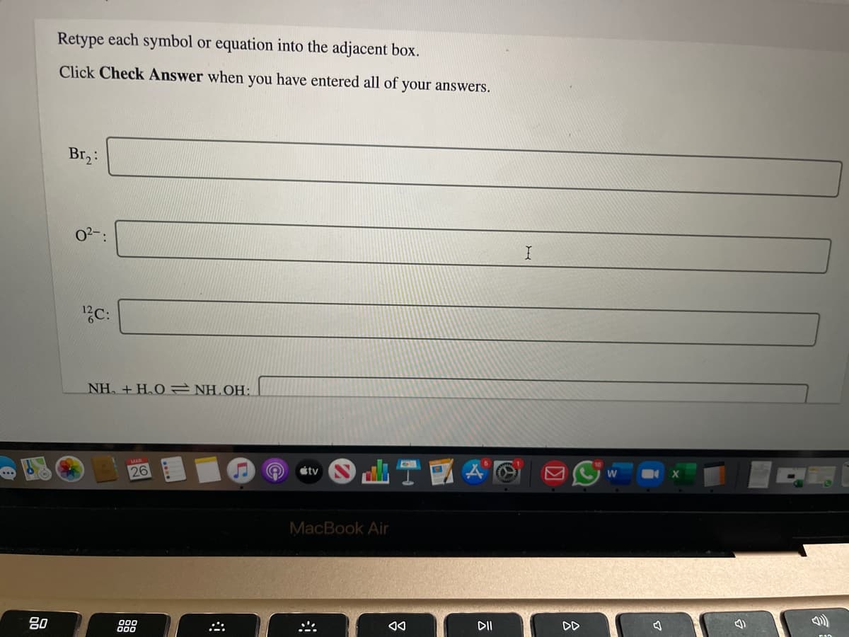 Retype each symbol or equation into the adjacent box.
Click Check Answer when you have entered all of your answers.
Br,:
1C:
NH, + H. O NH.OH:
...
26
étv
MacBook Air
80
888
DII
DD
