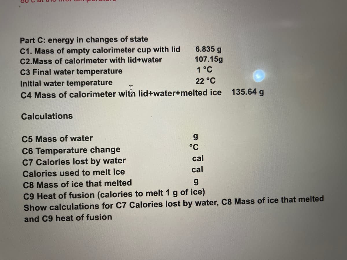 Part C: energy in changes of state
C1. Mass of empty calorimeter cup with lid
C2.Mass of calorimeter with lid+water
6.835 g
107.15g
1 °C
C3 Final water temperature
Initial water temperature
22 °C
C4 Mass of calorimeter with lid+water+melted ice 135.64 g
Calculations
C5 Mass of water
C6 Temperature change
C7 Calories lost by water
°C
cal
cal
Calories used to melt ice
C8 Mass of ice that melted
C9 Heat of fusion (calories to melt 1 g of ice)
Show calculations for C7 Calories lost by water, C8 Mass of ice that melted
and C9 heat of fusión
