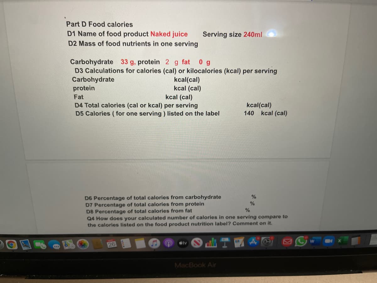 Part D Food calories
D1 Name of food product Naked juice
D2 Mass of food nutrients in one serving
Serving size 240ml
Carbohydrate 33 g, protein 2 g fat
D3 Calculations for calories (cal) or kilocalories (kcal) per serving
Carbohydrate
protein
0 g
kcal(cal)
kcal (cal)
kcal (cal)
Fat
D4 Total calories (cal or kcal) per serving
kcal(cal)
140 kcal (cal)
D5 Calories ( for one serving ) listed on the label
D6 Percentage of total calories from carbohydrate
D7 Percentage of total calories from protein
D8 Percentage of total calories from fat
Q4 How does your calculated number of calories in one serving compare to
the calories listed on the food product nutrition label? Comment on it.
%
%
stv
26
MacBook Air
