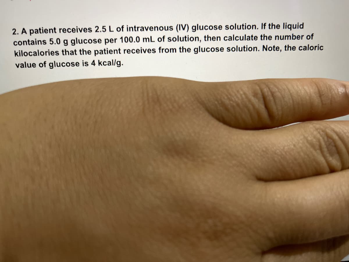 2. A patient receives 2.5 L of intravenous (IV) glucose solution. If the liquid
contains 5.0 g glucose per 100.0 mL of solution, then calculate the number of
kilocalories that the patient receives from the glucose solution. Note, the caloric
value of glucose is 4 kcal/g.
