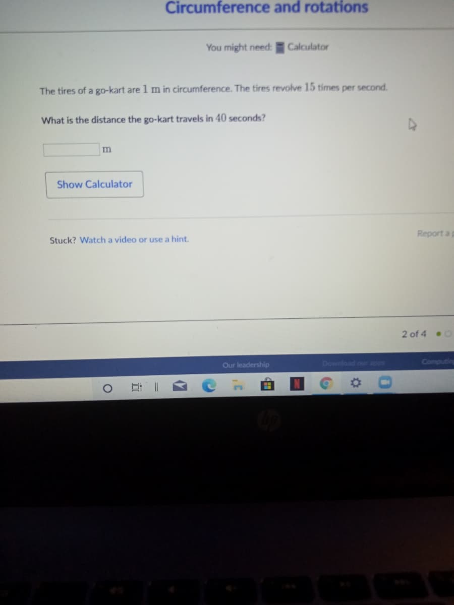 Circumference and rotations
You might need:
Calculator
The tires of a go-kart are 1 m in circumference. The tires revolve 15 tímes per second.
What is the distance the go-kart travels in 40 seconds?
Show Calculator
Report a p
Stuck? Watch a video or use a hint.
2 of 4 .0
Our leadership
Download our apps
Computing
