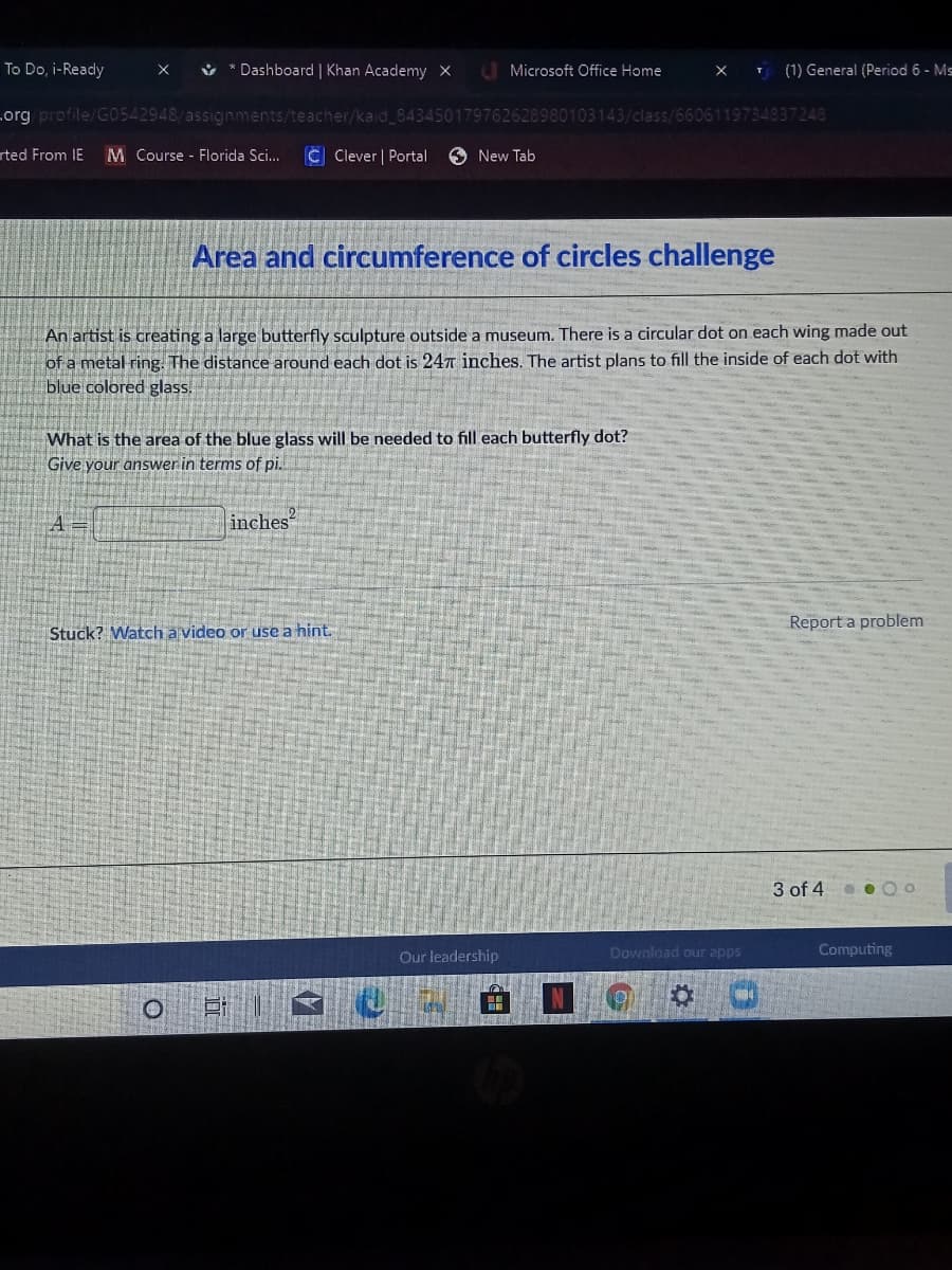 To Do, i-Ready
ů * Dashboard | Khan Academy X
U Microsoft Office Home
(1) General (Period 6 - Ms
т
org profile/G0542948/assignments/teacher/kaid_843450179762628980103143/class/6606119734837248
rted From IE
M Course Florida Sci...
C Clever | Portal
O New Tab
Area and circumference of circles challenge
An artist is creating a large butterfly sculpture outside a museum. There is a circular dot on each wing made out
of a metal ring. The distance around each dot is 247 inches. The artist plans to fill the inside of each dot with
blue colored glass.
What is the area of the blue glass will be needed to fill each butterfly dot?
Give your answer in terms of pi.
inches
Report a problem
Stuck? Watch a video or use a hint.
3 of 4
Our leadership
Download our apps
Computing
