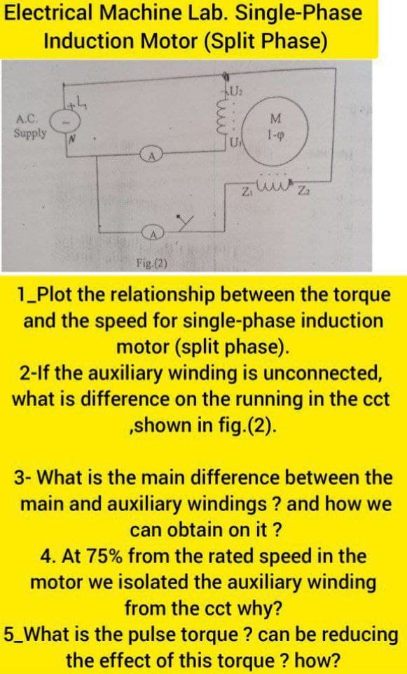 Electrical Machine Lab. Single-Phase
Induction Motor (Split Phase)
U2
A.C.
M.
Supply
1-9
Fig.(2)
1_Plot the relationship between the torque
and the speed for single-phase induction
motor (split phase).
2-lf the auxiliary winding is unconnected,
what is difference on the running in the cct
„shown in fig.(2).
3- What is the main difference between the
main and auxiliary windings ? and how we
can obtain on it ?
4. At 75% from the rated speed in the
motor we isolated the auxiliary winding
from the cct why?
5_What is the pulse torque ? can be reducing
the effect of this torque ? how?
