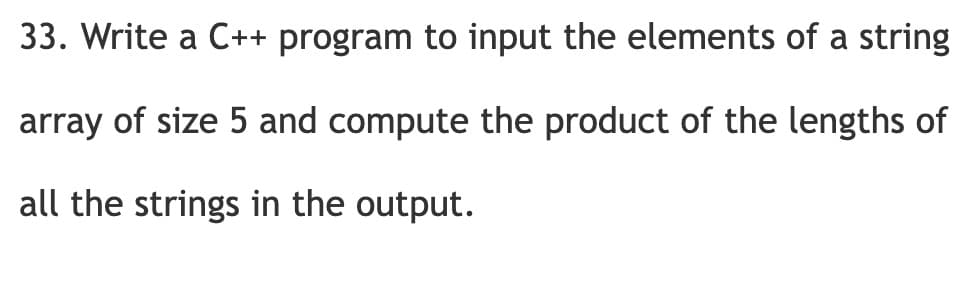 33. Write a C++ program to input the elements of a string
array of size 5 and compute the product of the lengths of
all the strings in the output.
