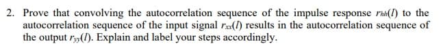 2. Prove that convolving the autocorrelation sequence of the impulse response rhi(1) to the
autocorrelation sequence of the input signal r(1) results in the autocorrelation sequence of
the output r»(1). Explain and label your steps accordingly.
