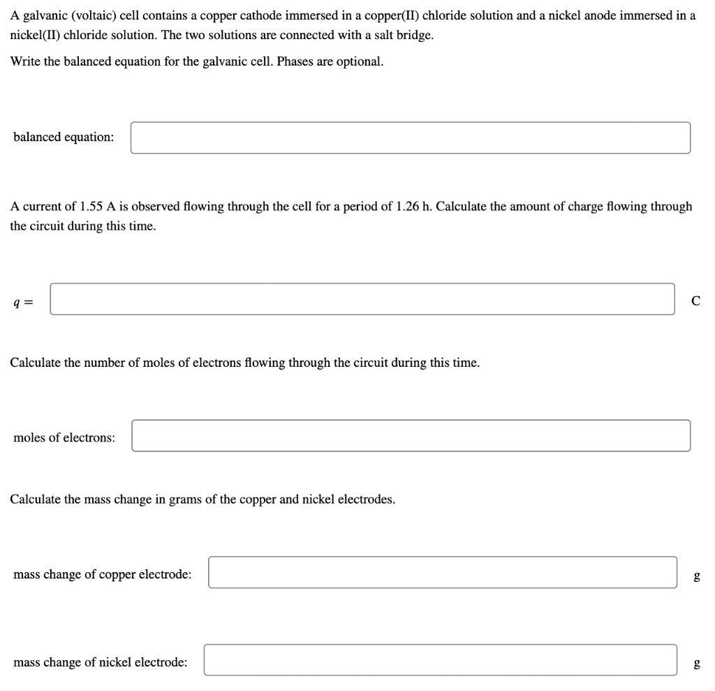 A galvanic (voltaic) cell contains a copper cathode immersed in a copper(II) chloride solution and a nickel anode immersed in a
nickel(II) chloride solution. The two solutions are connected with a salt bridge.
Write the balanced equation for the galvanic cell. Phases are optional.
balanced equation:
A current of 1.55 A is observed flowing through the cell for a period of 1.26 h. Calculate the amount of charge flowing through
the circuit during this time.
q=
с
Calculate the number of moles of electrons flowing through the circuit during this time.
moles of electrons:
Calculate the mass change in grams of the copper and nickel electrodes.
mass change of copper electrode:
mass change of nickel electrode:
g
g