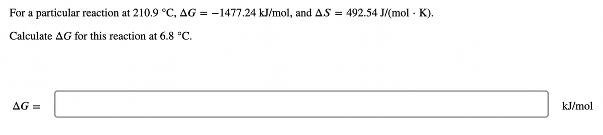 For a particular reaction at 210.9 °C, AG = −1477.24 kJ/mol, and AS = 492.54 J/(mol. K).
Calculate AG for this reaction at 6.8 °C.
AG =
kJ/mol