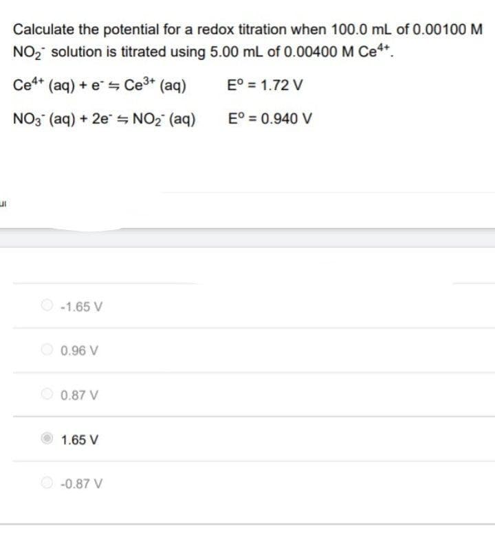 UI
Calculate the potential for a redox titration when 100.0 mL of 0.00100 M
NO₂ solution is titrated using 5.00 mL of 0.00400 M Ce4+.
Ce4+ (aq) + e
Ce³+ (aq)
Eº = 1.72 V
NO3(aq) + 2e
= NO₂ (aq)
Eº = 0.940 V
-1.65 V
0.96 V
0.87 V
1.65 V
-0.87 V