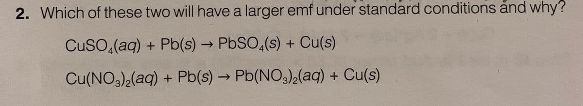 2. Which of these two will have a larger emf under standard conditions and why?
CuSO (aq) + Pb(s) → PbSO4(s) + Cu(s)
Cu(NO3)₂(aq) + Pb(s) → Pb(NO3)₂(aq) + Cu(s)
-