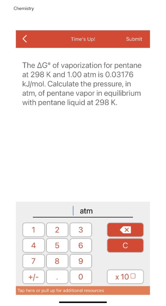 Chemistry
<
Time's Up!
Submit
The AG° of vaporization for pentane
at 298 K and 1.00 atm is 0.03176
kJ/mol. Calculate the pressure, in
atm, of pentane vapor in equilibrium
with pentane liquid at 298 K.
atm
1
4
7
8 9
+/-
Tap here or pull up for additional resources
2
01
5
36
O
X
C
x 100