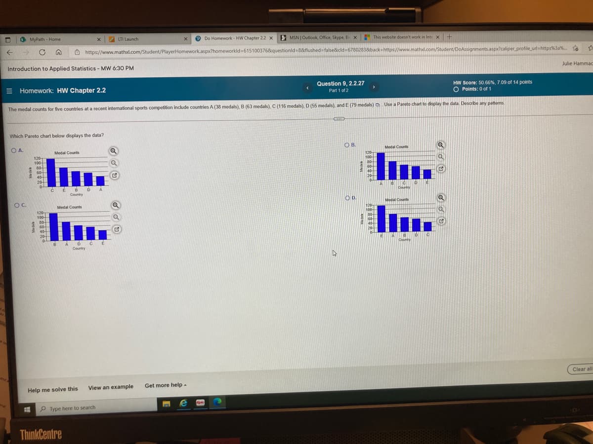 3 MyPath - Home
LTI Launch
P Do Homework - HW Chapter 2.2 x
MSN | Outlook, Office, Skype, Bi x
This website doesn't work in Inte x+
https://www.mathxl.com/Student/PlayerHomework.aspx?homeworkld=615100376&questionld=8&flushed=false&cld=6780283&back=https://www.mathxl.com/Student/DoAssignments.aspx?caliper_profile_url=https%3a%. To
Introduction to Applied Statistics - MW 6:30 PM
Julie Hammac
= Homework: HW Chapter 2.2
Question 9, 2.2.27
HW Score: 50.66%, 7.09 of 14 points
O Points: 0 of 1
Part 1 of 2
The medal counts for five countries at a recent international sports competition include countries A (38 medals), B (63 medals). C (116 medals), D (55 medals), and E (79 medals) D. Use a Pareto chart to display the data. Describe any patterns
Which Pareto chart below displays the data?
O A.
OB.
Medal Counts
Medal Counts
-
120
100
120
100
80-
60
40-
20
80
60
40
20
Country
Country
OC.
OD.
Medal Counts
Medal Counts
120
100
120
100-
30-
60
40
20
E40
20-
Country
Country
Clear all
View an example
Get more help -
Help me solve this
P Type here to search
ThinkCentre
