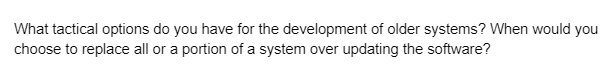 What tactical options do you have for the development of older systems? When would you
choose to replace all or a portion of a system over updating the software?