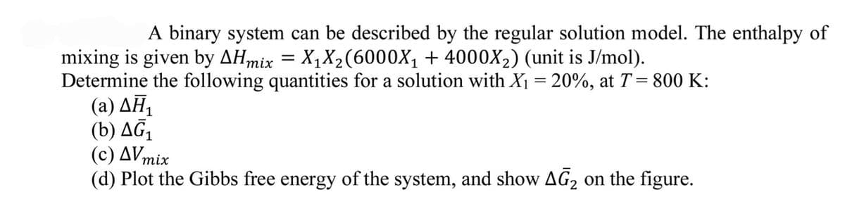 A binary system can be described by the regular solution model. The enthalpy of
mixing is given by AHmix = X₁X₂(6000X₁ + 4000X₂) (unit is J/mol).
Determine the following quantities for a solution with X₁ = 20%, at T = 800 K:
(2) ΔΗ
(b) AG₁
(c) AV mix
(d) Plot the Gibbs free energy of the system, and show AG₂ on the figure.