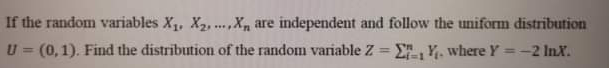 If the random variables X1, X2, .X, are independent and follow the uniform distribution
U = (0,1). Find the distribution of the random variable Z = E, Y. where Y =-2 Inx.
....
%3D
