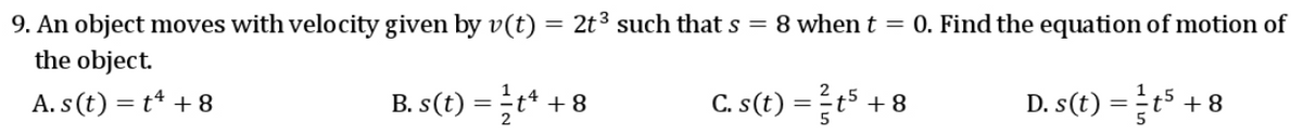 9. An object moves with velocity given by v(t) = 2t3 such that s = 8 when t = 0. Find the equation of motion of
the object.
A. s(t) = t* + 8
B. s(t) = t* +
C. s(t) =t5 .
D. s(t) =t5 + 8
+8
2
