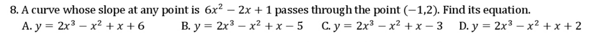 8. A curve whose slope at any point is 6x2 – 2x + 1 passes through the point (-1,2). Find its equation.
А. у %3D2х3 — х2 +х +6
В. у %3D2х3 — х2 +х — 5
C. y = 2x3 – x2 + x – 3 D. y = 2x3 – x2 + x + 2
