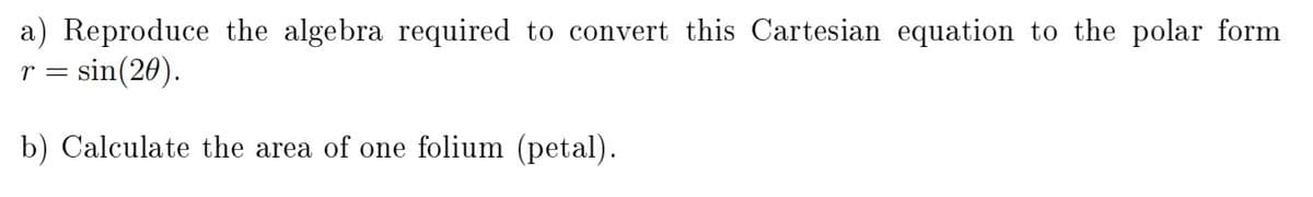 a) Reproduce the algebra required to convert this Cartesian equation to the polar form
r = sin(20).
b) Calculate the area of one folium (petal).
