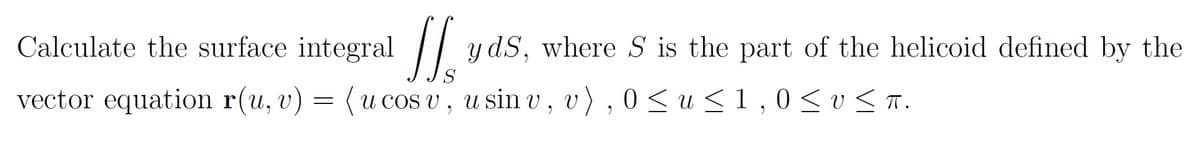 Calculate the surface integral /
y dS, where S is the part of the helicoid defined by the
vector equation r(u, v) = (u cos v, u sin v, v), 0<u<1,0<v< a.
