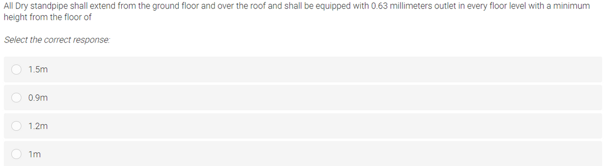 All Dry standpipe shall extend from the ground floor and over the roof and shall be equipped with 0.63 millimeters outlet in every floor level with a minimum
height from the floor of
Select the correct response:
1.5m
0.9m
1.2m
1m