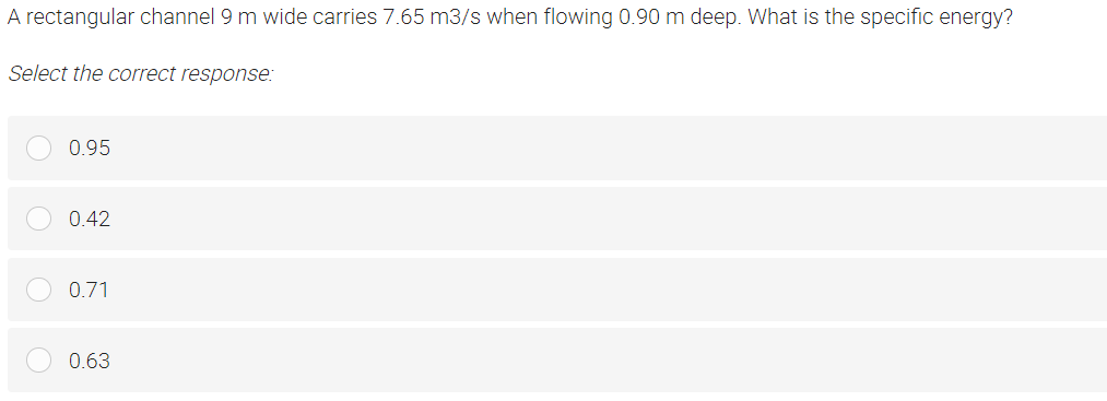 A rectangular channel 9 m wide carries 7.65 m3/s when flowing 0.90 m deep. What is the specific energy?
Select the correct response:
0.95
0.42
0.71
0.63